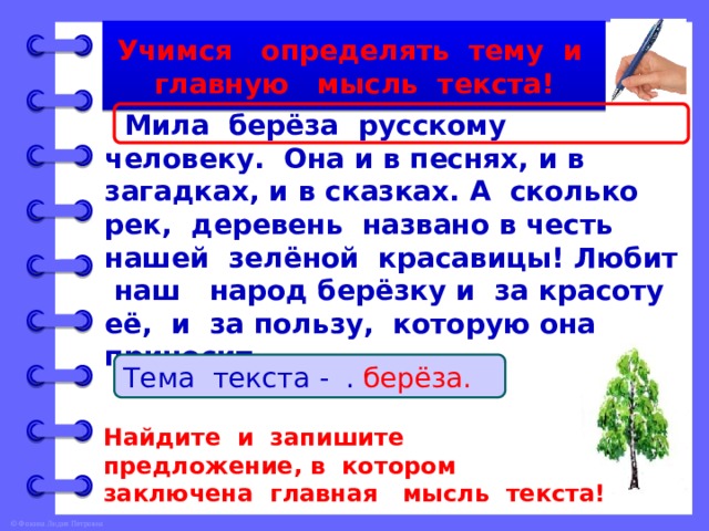 Учимся определять тему и главную мысль текста!  Мила берёза русскому человеку. Она и в песнях, и в загадках, и в сказках. А сколько рек, деревень названо в честь нашей зелёной красавицы! Любит наш народ берёзку и за красоту её, и за пользу, которую она приносит. Тема текста - … . берёза. Найдите и запишите предложение, в котором заключена главная мысль текста! 