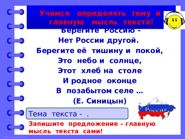 Учимся определять тему и главную мысль текста!  Берегите Россию – Нет России другой. Берегите её тишину и покой, Это небо и солнце, Этот хлеб на столе И родное оконце В позабытом селе … (Е. Синицын) Тема текста - … . Запишите предложение – главную мысль текста сами! 