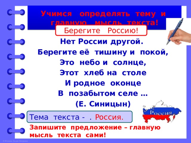 Учимся определять тему и главную мысль текста! Берегите Россию!  Берегите Россию – Нет России другой. Берегите её тишину и покой, Это небо и солнце, Этот хлеб на столе И родное оконце В позабытом селе … (Е. Синицын) Тема текста - … . Россия. Запишите предложение – главную мысль текста сами! 
