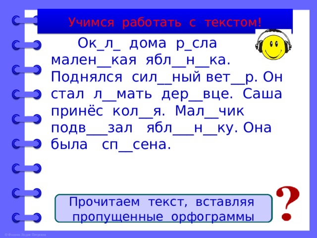 Учимся работать с текстом!  Ок_л_ дома р_сла мален__кая ябл__н__ка. Поднялся сил__ный вет__р. Он стал л__мать дер__вце. Саша принёс кол__я. Мал__чик подв___зал ябл___н__ку. Она была сп__сена. Тема текста - … . Главная мысль текста – спасение яблоньки. Тип текста – повествование. Заголовок текста – Яблонька спасена. Прочитаем текст, вставляя пропущенные орфограммы яблонька. 