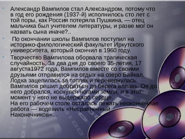 Александр Вампилов стал Александром, потому что в год его рождения (1937-й) исполнилось сто лет с той поры, как Россия потеряла Пушкина, — отец мальчика был учителем литературы, и разве мог он назвать сына иначе?..   По окончании школы Вампилов поступил на историко-филологический факультет Иркутского университета, который окончил в 1960 году.  Творчество Вампилова оборвала трагическая случайность. За два дня до своего 35-летия, 17 августа1972 года, Вампилов вместе со своими друзьями отправился на отдых на озеро Байкал. Лодка зацепилась за топляк и перевернулась. Вампилов решил добраться до берега вплавь. Он до него добрался, коснулся ногами земли, и в этот момент у него не выдержало сердце.  На его рабочем столе осталась лежать неоконченная работа — водевиль «Несравненный Наконечников»…    