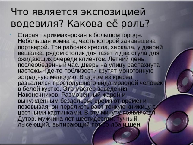 Что является экспозицией водевиля? Какова её роль? Старая парикмахерская в большом городе. Небольшая комната, часть которой занавешена портьерой. Три рабочих кресла, зеркала, у дверей вешалка, рядом столик для газет и два стула для ожидающих очереди клиентов. Летний день, послеобеденный час. Дверь на улицу распахнута настежь. Где-то поблизости крутят монотонную эстрадную мелодию. В одном из кресел развалился простодушного вида молодой человек в белой куртке. Это мастер заведения Наконечников. Разморенный жарой и вынужденным бездельем, время от времени позевывая, он перелистывает тонкую книжицу с цветными картинками. В эту минуту появляется Дутов, мужчина лет шестидесяти, тучный, лысеющий, вытирающий пот со лба и шеи. 