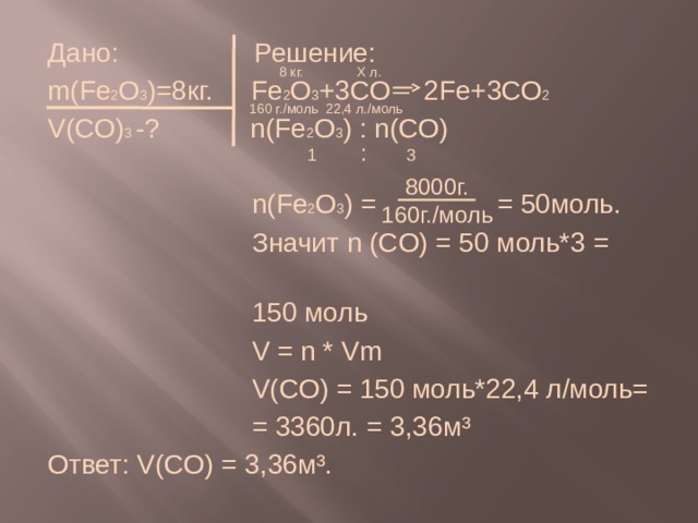 Дано: Решение: m(Fe 2 O 3 )=8кг.  Fe 2 O 3 +3CO  2Fe+3CO 2 V(CO) 3 -? n(Fe 2 O 3 ) : n(CO)  n(Fe 2 O 3 ) = = 50моль.  Значит n (CO) = 50 моль*3 =  150 моль  V = n * Vm  V(CO) = 150 моль*22,4 л/моль=  = 3360л. = 3,36м³ Ответ: V(CO) = 3,36м³. 8 кг. Х л.  160 г./моль 22,4 л./моль    1 : 3 8000г. 160г./моль 