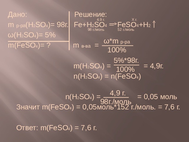 Дано: Решение: m р-ра (H 2 SO 4 )= 98г.   Fe+H 2 SO 4 FeSO 4 +H 2 ω(H 2 SO 4 )= 5% m(FeSO 4 )= ? m в-ва =  m(H 2 SO 4 ) = = 4,9г.  n(H 2 SO 4 ) = n(FeSO 4 )  n(H 2 SO 4 ) = = 0,05 моль  Значит m(FeSO 4 ) = 0,05моль*152 г./моль. = 7,6 г.  Ответ: m(FeSO 4 ) = 7,6 г.  4,9 г. Х г.  98 г./моль 52 г./моль  ω*m р-ра 100%  5%*98г.  100%  4,9 г. 98г./моль 