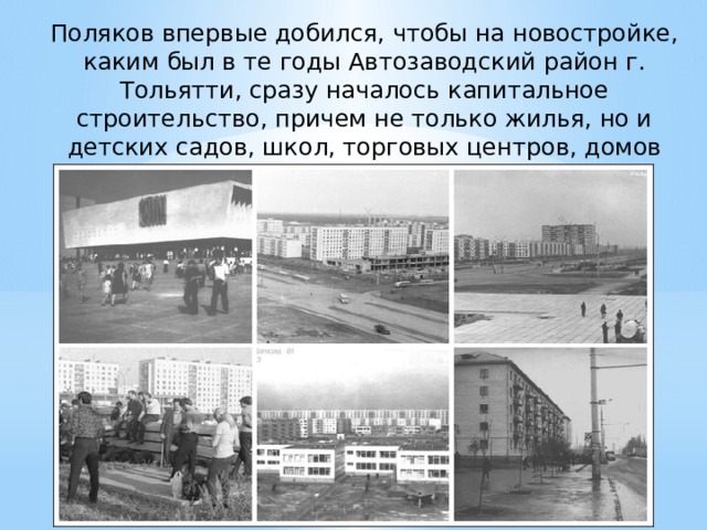 Поляков впервые добился, чтобы на новостройке, каким был в те годы Автозаводский район г. Тольятти, сразу началось капитальное строительство, причем не только жилья, но и детских садов, школ, торговых центров, домов культуры, спортивных комплексов. 
