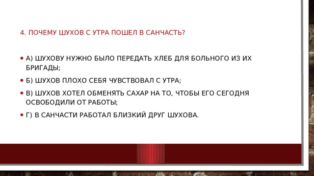 4. Почему Шухов с утра пошел в санчасть? А) Шухову нужно было передать хлеб для больного из их бригады; Б) Шухов плохо себя чувствовал с утра; В) Шухов хотел обменять сахар на то, чтобы его сегодня освободили от работы; Г) В санчасти работал близкий друг Шухова. 