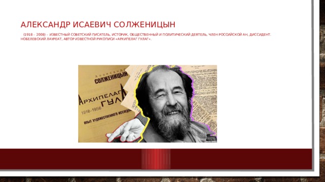 Александр Исаевич Солженицын   (1918 – 2008) – известный советский писатель, историк, общественный и политический деятель, член Российской АН, диссидент. Нобелевский лауреат, автор известной рукописи «Архипелаг ГУЛАГ». 