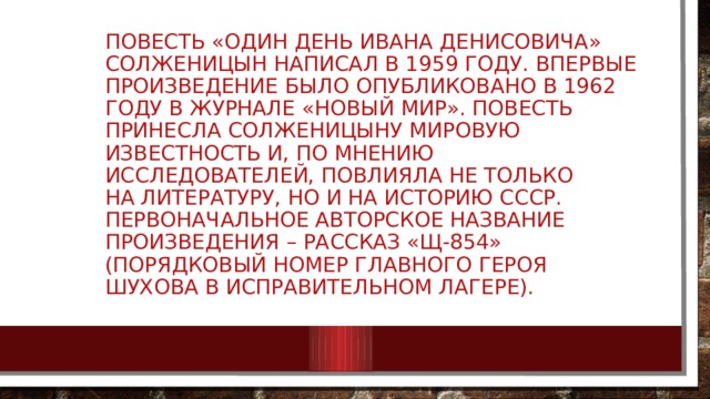 Повесть «Один день Ивана Денисовича» Солженицын написал в 1959 году. Впервые произведение было опубликовано в 1962 году в журнале «Новый мир». Повесть принесла Солженицыну мировую известность и, по мнению исследователей, повлияла не только на литературу, но и на историю СССР. Первоначальное авторское название произведения – рассказ «Щ-854» (порядковый номер главного героя Шухова в исправительном лагере).   