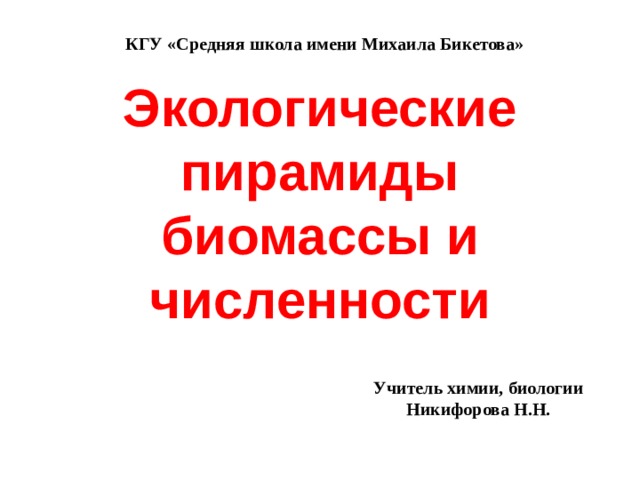 КГУ «Средняя школа имени Михаила Бикетова»    Экологические пирамиды биомассы и численности Учитель химии, биологии Никифорова Н.Н. 