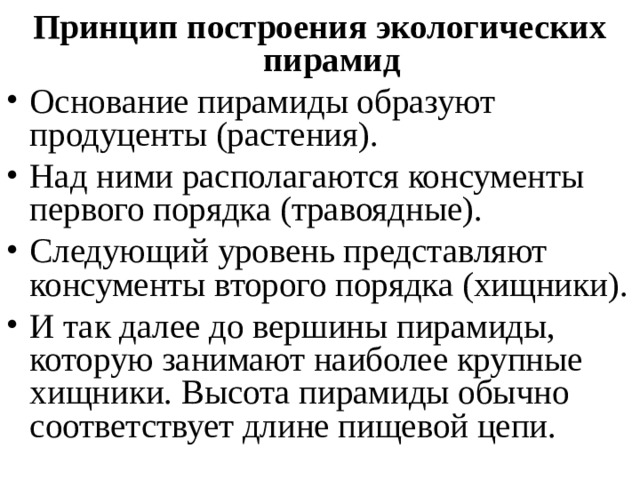 Принцип построения экологических пирамид Основание пирамиды образуют продуценты (растения). Над ними располагаются консументы первого порядка (травоядные). Следующий уровень представляют консументы второго порядка (хищники). И так далее до вершины пирамиды, которую занимают наиболее крупные хищники. Высота пирамиды обычно соответствует длине пищевой цепи. 