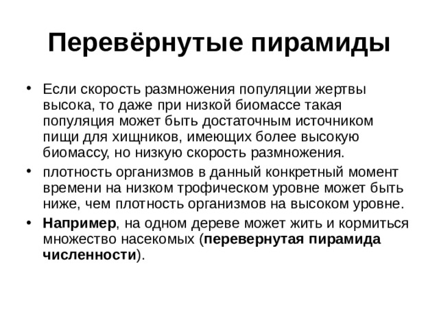 Перевёрнутые пирамиды Если скорость размножения популяции жертвы высока, то даже при низкой биомассе такая популяция может быть достаточным источником пищи для хищников, имеющих более высокую биомассу, но низкую скорость размножения. плотность организмов в данный конкретный момент времени на низком трофическом уровне может быть ниже, чем плотность организмов на высоком уровне. Например , на одном дереве может жить и кормиться множество насекомых ( перевернутая пирамида численности ). 