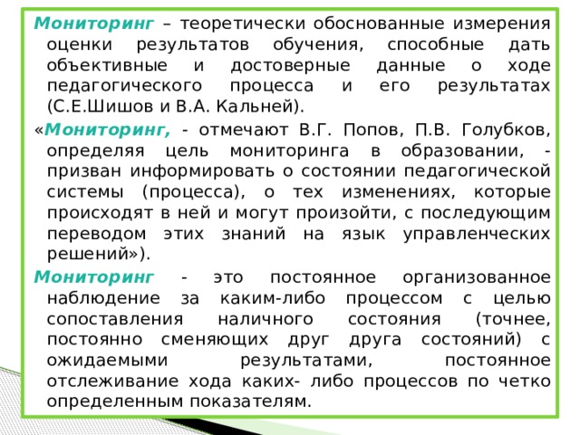 Мониторинг – теоретически обоснованные измерения оценки результатов обучения, способные дать объективные и достоверные данные о ходе педагогического процесса и его результатах (С.Е.Шишов и В.А. Кальней). « Мониторинг, - отмечают В.Г. Попов, П.В. Голубков, определяя цель мониторинга в образовании, - призван информировать о состоянии педагогической системы (процесса), о тех изменениях, которые происходят в ней и могут произойти, с последующим переводом этих знаний на язык управленческих решений»). Мониторинг - это постоянное организованное наблюдение за каким-либо процессом с целью сопоставления наличного состояния (точнее, постоянно сменяющих друг друга состояний) с ожидаемыми результатами, постоянное отслеживание хода каких- либо процессов по четко определенным показателям.