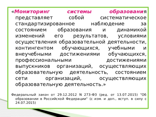 « Мониторинг системы образовани я представляет собой систематическое стандартизированное наблюдение за состоянием образования и динамикой изменений его результатов, условиями осуществления образовательной деятельности, контингентом обучающихся, учебными и внеучебными достижениями обучающихся, профессиональными достижениями выпускников организаций, осуществляющих образовательную деятельность, состоянием сети организаций, осуществляющих образовательную деятельность.» Федеральный закон от 29.12.2012 N 273-ФЗ (ред. от 13.07.2015) 