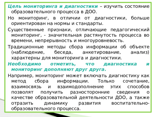 Цель мониторинга и диагностики – изучить состояние образовательного процесса в ДОО. Но мониторинг, в отличии от диагностики, больше ориентирован на нормы и стандарты. Существенные признаки, отличающие педагогический мониторинг, - значительная растянутость процесса во времени, непрерывность и многоуровневость.   Традиционные методы сбора информации об объекте (наблюдение, беседа, анкетирование, анализ) характерны для мониторинга и диагностики. Необходимо отметить, что диагностика и мониторинг дополняют друг друга. Например, мониторинг может включать диагностику как метод сбора информации. Только сочетание, взаимосвязь и взаимодополнение этих способов позволят получить разносторонние сведения о качестве образовательной деятельности ДОО, а также отразить динамику развития воспитательно-образовательного процесса.