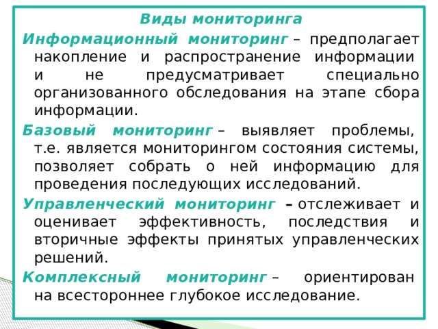 Виды мониторинга Информационный мониторинг  – предполагает накопление и распространение информации   и не предусматривает специально организованного обследования на этапе сбора информации. Базовый мониторинг  – выявляет проблемы,   т.е. является мониторингом состояния системы, позволяет собрать о ней информацию для проведения последующих исследований. Управленческий мониторинг –  отслеживает и оценивает эффективность, последствия и вторичные эффекты принятых управленческих решений. Комплексный мониторинг  – ориентирован   на всестороннее глубокое исследование.