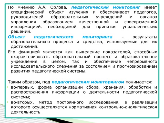 По мнению А.А. Орлова, педагогический мониторинг имеет специфический объект изучения и обеспечивает педагогов, руководителей образовательных учреждений и органов управления образованием качественной и своевременной информацией, необходимой для принятия управленческих решений. Объект педагогического мониторинга – результаты образовательного процесса и средства, используемые для их достижения. Его функцией является как выделение показателей, способных охарактеризовать образовательный процесс и образовательное учреждение в целом, так и обеспечение непрерывного исследовательского слежения за состоянием и прогнозированием развития педагогической системы. Таким образом, под педагогическим мониторингом понимается: