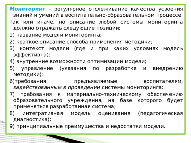 Мониторинг – регулярное отслеживание качества усвоения знаний и умений в воспитательно-образовательном процессе. Так или иначе, но описание любой системы мониторинга должно отражать следующие позиции: 1) название модели мониторинга; 2) краткое описание способа применения методики; 3) контекст модели (где и при каких условиях модель эффективна); 4) внутренние возможности оптимизации модели; 5) управление (указания по разработке и внедрению методики); 6)требования, предъявляемые воспитателям , задействованным в проведении системы мониторинга; 7) требования к материально-техническому обеспечению образовательного учреждения, на базе которого будет применяться разработанная система; 8) интегративная модель оценивания (педагогическая диагностика); 9) принципиальные преимущества и недостатки модели.