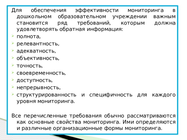 Для обеспечения эффективности мониторинга в дошкольном образовательном учреждении важным становится ряд требований, которым должна удовлетворять обратная информация: полнота, релевантность, адекватность, объективность, точность, своевременность, доступность, непрерывность, структурированность и специфичность для каждого уровня мониторинга. Все перечисленные требования обычно рассматриваются как основные свойства мониторинга. Ими определяются и различные организационные формы мониторинга.