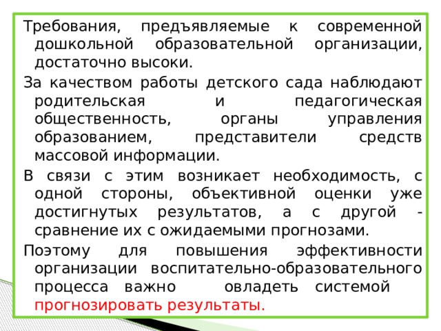 Требования, предъявляемые к современной дошкольной образовательной организации, достаточно высоки. За качеством работы детского сада наблюдают родительская и педагогическая общественность, органы управления образованием, представители средств массовой информации. В связи с этим возникает необходимость, с одной стороны, объективной оценки уже достигнутых результатов, а с другой - сравнение их с ожидаемыми прогнозами. Поэтому для повышения эффективности организации воспитательно-образовательного процесса важно овладеть системой прогнозировать результаты.