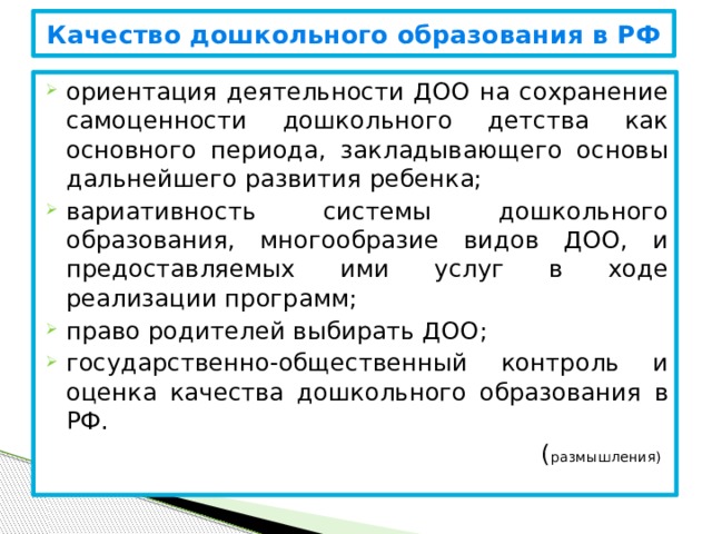 Качество дошкольного образования в РФ ориентация деятельности ДОО на сохранение самоценности дошкольного детства как основного периода, закладывающего основы дальнейшего развития ребенка; вариативность системы дошкольного образования, многообразие видов ДОО, и предоставляемых ими услуг в ходе реализации программ; право родителей выбирать ДОО; государственно-общественный контроль и оценка качества дошкольного образования в РФ. ( размышления)