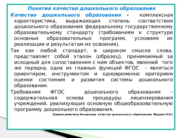 Понятие качества дошкольного образования Качество дошкольного образования - комплексная характеристика, выражающая степень соответствия дошкольного образования федеральному государственному образовательному стандарту (требованиям к структуре основных образовательных программ, условиям их реализации и результатам их освоения). Так как любой стандарт, в широком смысле слова, представляет собой эталон (образец), принимаемый за исходный для сопоставления с ним объектов, явлений того же порядка, одна из главных функций ФГОС - являться ориентиром, инструментом и одновременно критерием оценки состояния и развития системы дошкольного образования. Требования ФГОС дошкольного образования – содержательная основа процедуры лицензирования учреждений, реализующих основную общеобразовательную программу дошкольного образования. ( Единая рамочная Концепция качества дошкольного образования. Федина Н.В.)