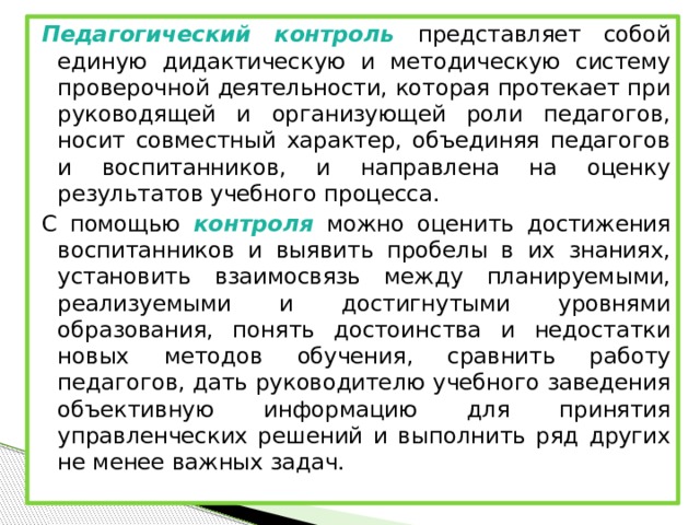Педагогический контроль представляет собой единую дидактическую и методическую систему проверочной деятельности, которая протекает при руководящей и организующей роли педагогов, носит совместный характер, объединяя педагогов и воспитанников, и направлена на оценку результатов учебного процесса. С помощью контроля можно оценить достижения воспитанников и выявить пробелы в их знаниях, установить взаимосвязь между планируемыми, реализуемыми и достигнутыми уровнями образования, понять достоинства и недостатки новых методов обучения, сравнить работу педагогов, дать руководителю учебного заведения объективную информацию для принятия управленческих решений и выполнить ряд других не менее важных задач.