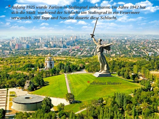 Anfang 1925 wurde Zarizyn in Stalingrad umbenannt. Im Jahre 1942 hat sich die Stadt waehrend der Schlacht um Stalingrad in ein Feuermeer verwandelt. 200 Tage und Naechte dauerte diese Schlacht.  «Heimat Mutter» 