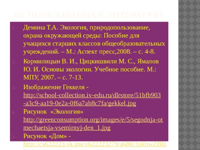Использованная литература Демина Т.А. Экология, природопользование, охрана окружающей среды: Пособие для учащихся старших классов общеобразовательных учреждений. – М.: Аспект пресс,2008. – с. 4-8. Кормилицын В. И., Цицкишвили М. С., Ямалов Ю. И. Основы экологии. Учебное пособие. М.: МПУ, 2007. – с. 7-13. Изображение Геккеля - http://school-collection.iv-edu.ru/dlrstore/51bfb903-a3c9-aa19-0e2a-0f6a7ab8c7fa/gekkel.jpg Рисунок «Экология» http://greenconsumption.org/images/e/5/segodnja-otmechaetsja-vsemirnyj-den_1.jpg Рисунок «Дом» - http://cs622223.vk.me/v622223279/a680/3pkhwZBfz3g.jpg 