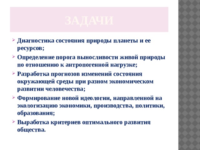 задачи Диагностика состояния природы планеты и ее ресурсов; Определение порога выносливости живой природы по отношению к антропогенной нагрузке; Разработка прогнозов изменений состояния окружающей среды при разном экономическом развитии человечества; Формирование новой идеологии, направленной на экологизацию экономики, производства, политики, образования; Выработка критериев оптимального развития общества. 