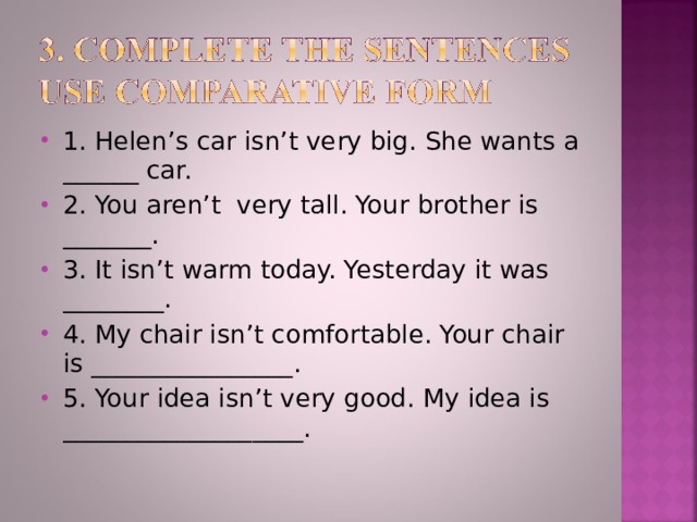 1. Helen’s car isn’t very big. She wants a ______ car. 2. You aren’t very tall. Your brother is _______. 3. It isn’t warm today. Yesterday it was ________. 4. My chair isn’t comfortable. Your chair is ________________. 5. Your idea isn’t very good. My idea is ___________________.  