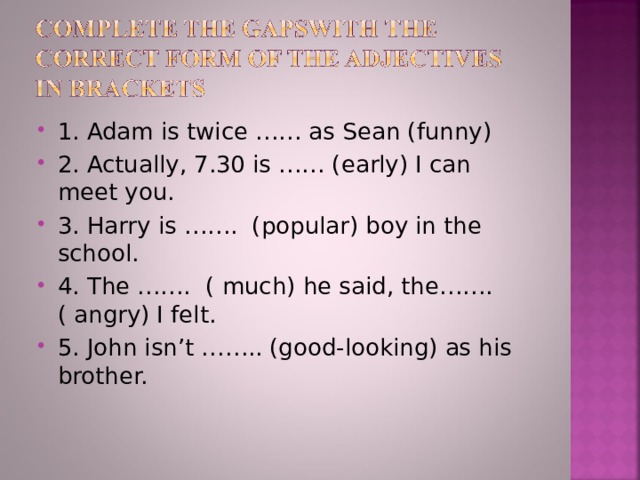 1. Adam is twice …… as Sean (funny) 2. Actually, 7.30 is …… (early) I can meet you. 3. Harry is ……. (popular) boy in the school. 4. The ……. ( much) he said, the……. ( angry) I felt. 5. John isn’t …….. (good-looking) as his brother.  