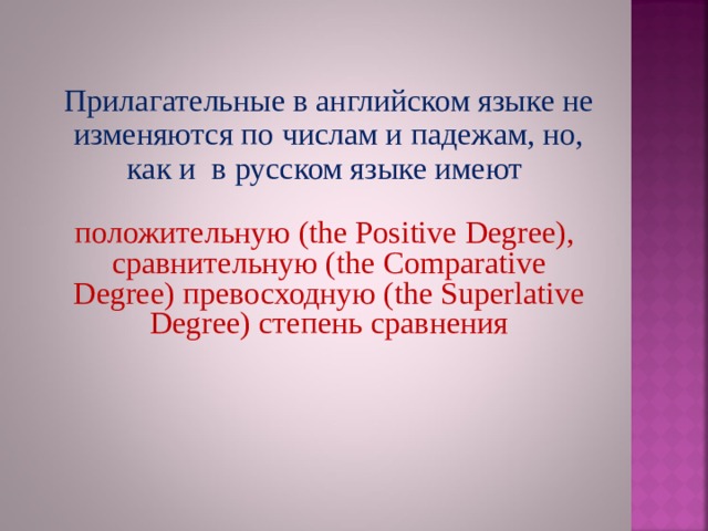 Прилагательные в английском языке не изменяются по числам и падежам, но, как и в русском языке имеют положительную (the Positive Degree),  сравнительную ( the Comparative Degree) превосходную ( the Superlative Degree) степень сравнения 