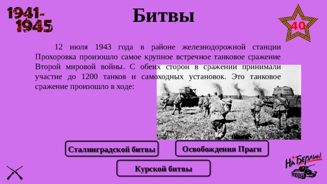 Битвы 40   12 июля 1943 года в районе железнодорожной станции Прохоровка произошло самое крупное встречное танковое сражение Второй мировой войны. С обеих сторон в сражении принимали участие до 1200 танков и самоходных установок. Это танковое сражение произошло в ходе: Освобождения Праги Сталинградской битвы Курской битвы 