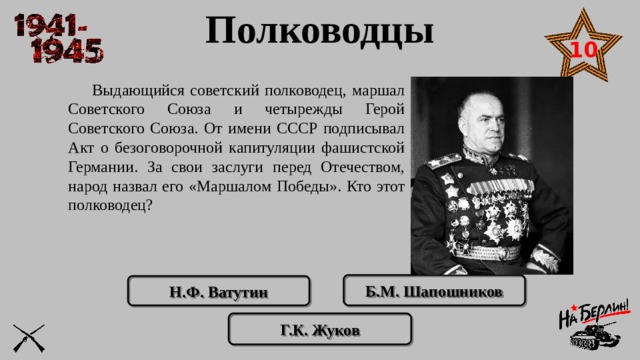 Полководцы 10  Выдающийся советский полководец, маршал Советского Союза и четырежды Герой Советского Союза. От имени СССР подписывал Акт о безоговорочной капитуляции фашистской Германии. За свои заслуги перед Отечеством, народ назвал его «Маршалом Победы». Кто этот полководец? Б.М. Шапошников Н.Ф. Ватутин Г.К. Жуков 