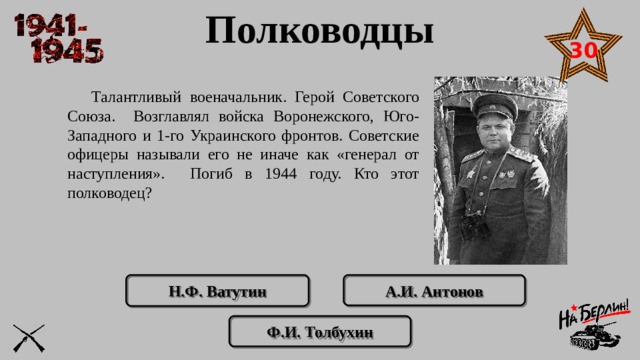 Полководцы 30  Талантливый военачальник. Герой Советского Союза. Возглавлял войска Воронежского, Юго-Западного и 1-го Украинского фронтов. Советские офицеры называли его не иначе как «генерал от наступления». Погиб в 1944 году. Кто этот полководец? А.И. Антонов Н.Ф. Ватутин Ф.И. Толбухин 