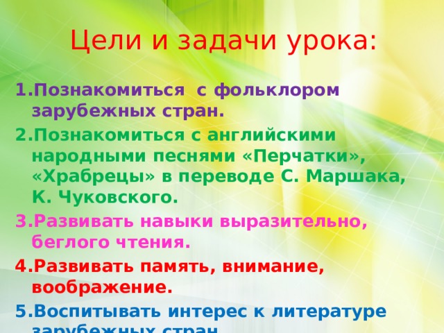 Цели и задачи урока: Познакомиться с фольклором зарубежных стран. Познакомиться с английскими народными песнями «Перчатки», «Храбрецы» в переводе С. Маршака, К. Чуковского. Развивать навыки выразительно, беглого чтения. Развивать память, внимание, воображение. Воспитывать интерес к литературе зарубежных стран. 