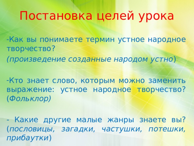 Постановка целей урока Как вы понимаете термин устное народное творчество? (произведение созданные народом устно ) Кто знает слово, которым можно заменить выражение: устное народное творчество? ( Фольклор)  - Какие другие малые жанры знаете вы? ( пословицы, загадки, частушки, потешки, прибаутки ) 