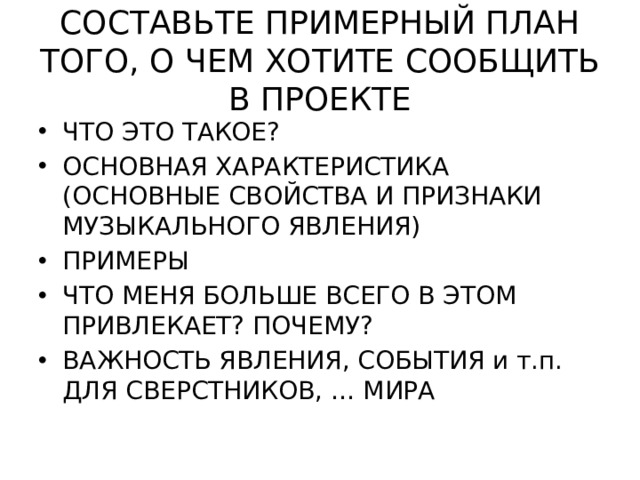 СОСТАВЬТЕ ПРИМЕРНЫЙ ПЛАН ТОГО, О ЧЕМ ХОТИТЕ СООБЩИТЬ В ПРОЕКТЕ ЧТО ЭТО ТАКОЕ? ОСНОВНАЯ ХАРАКТЕРИСТИКА (ОСНОВНЫЕ СВОЙСТВА И ПРИЗНАКИ МУЗЫКАЛЬНОГО ЯВЛЕНИЯ) ПРИМЕРЫ ЧТО МЕНЯ БОЛЬШЕ ВСЕГО В ЭТОМ ПРИВЛЕКАЕТ? ПОЧЕМУ? ВАЖНОСТЬ ЯВЛЕНИЯ, СОБЫТИЯ и т.п. ДЛЯ СВЕРСТНИКОВ, … МИРА 