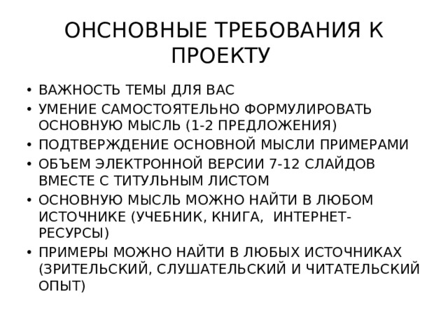 ОНСНОВНЫЕ ТРЕБОВАНИЯ К ПРОЕКТУ ВАЖНОСТЬ ТЕМЫ ДЛЯ ВАС УМЕНИЕ САМОСТОЯТЕЛЬНО ФОРМУЛИРОВАТЬ ОСНОВНУЮ МЫСЛЬ (1-2 ПРЕДЛОЖЕНИЯ) ПОДТВЕРЖДЕНИЕ ОСНОВНОЙ МЫСЛИ ПРИМЕРАМИ ОБЪЕМ ЭЛЕКТРОННОЙ ВЕРСИИ 7-12 СЛАЙДОВ ВМЕСТЕ С ТИТУЛЬНЫМ ЛИСТОМ ОСНОВНУЮ МЫСЛЬ МОЖНО НАЙТИ В ЛЮБОМ ИСТОЧНИКЕ (УЧЕБНИК, КНИГА, ИНТЕРНЕТ- РЕСУРСЫ) ПРИМЕРЫ МОЖНО НАЙТИ В ЛЮБЫХ ИСТОЧНИКАХ (ЗРИТЕЛЬСКИЙ, СЛУШАТЕЛЬСКИЙ И ЧИТАТЕЛЬСКИЙ ОПЫТ) 