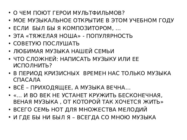 О ЧЕМ ПОЮТ ГЕРОИ МУЛЬТФИЛЬМОВ? МОЕ МУЗЫКАЛЬНОЕ ОТКРЫТИЕ В ЭТОМ УЧЕБНОМ ГОДУ ЕСЛИ БЫЛ БЫ Я КОМПОЗИТОРОМ, … ЭТА «ТЯЖЕЛАЯ НОША» - ПОПУЛЯРНОСТЬ СОВЕТУЮ ПОСЛУШАТЬ ЛЮБИМАЯ МУЗЫКА НАШЕЙ СЕМЬИ ЧТО СЛОЖНЕЙ: НАПИСАТЬ МУЗЫКУ ИЛИ ЕЕ ИСПОЛНИТЬ? В ПЕРИОД КРИЗИСНЫХ ВРЕМЕН НАС ТОЛЬКО МУЗЫКА СПАСАЛА ВСЁ – ПРИХОДЯЩЕЕ, А МУЗЫКА ВЕЧНА… «… И ВО ВЕК НЕ УСТАНЕТ КРУЖИТЬ БЕСКОНЕЧНАЯ, ВЕНАЯ МУЗЫКА , ОТ КОТОРОЙ ТАК ХОЧЕТСЯ ЖИТЬ» ВСЕГО СЕМЬ НОТ ДЛЯ МНОЖЕСТВА МЕЛОДИЙ И ГДЕ БЫ НИ БЫЛ Я – ВСЕГДА СО МНОЮ МУЗЫКА 