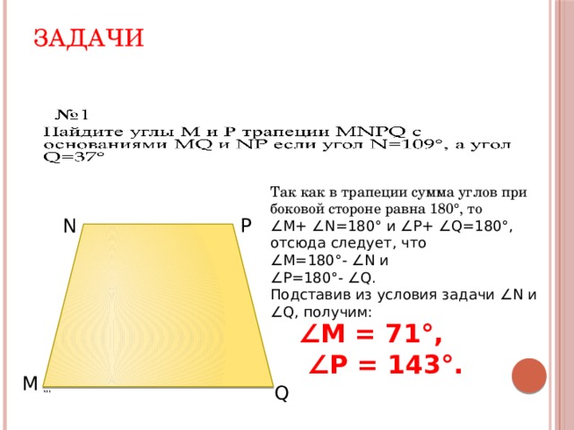 Задачи   Так как в трапеции сумма углов при боковой стороне равна 180°, то ∠ M+ ∠N=180° и ∠P+ ∠Q=180°, отсюда следует, что ∠ М=180°- ∠N и ∠ Р=180°- ∠Q. Подставив из условия задачи ∠N и ∠Q, получим: N  P ∠ M = 71 °,  ∠ P = 143 °. M Q 