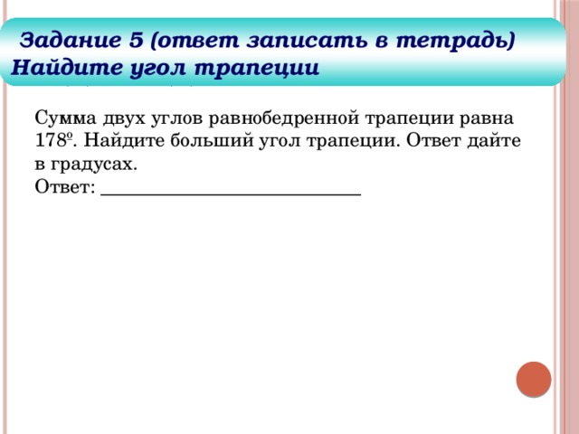 Задания для решения  Задание 5 (ответ записать в тетрадь) Найдите угол трапеции Сумма двух углов равнобедренной трапеции равна 178º. Найдите больший угол трапеции. Ответ дайте в градусах.  Ответ: ___________________________ 