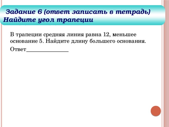 Задания для решения  Задание 6 (ответ записать в тетрадь) Найдите угол трапеции В трапеции средняя линия равна 12, меньшее основание 5. Найдите длину большего основания. Ответ_______________ 