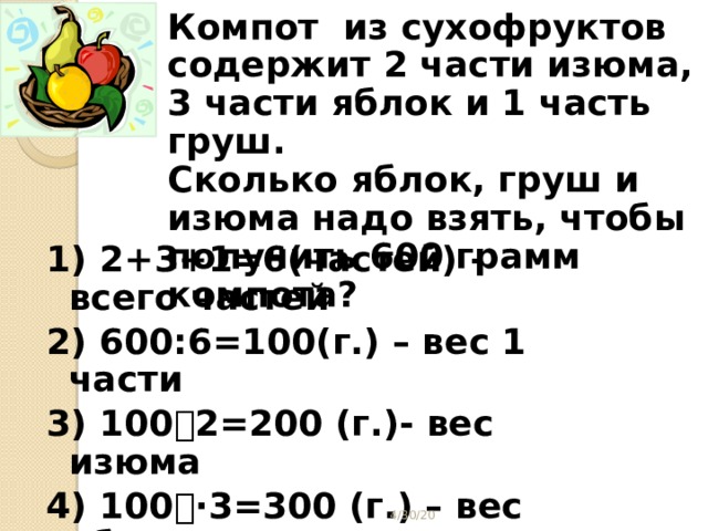 Компот из сухофруктов содержит 2 части изюма, 3 части яблок и 1 часть груш. Сколько яблок, груш и изюма надо взять, чтобы получить 600 грамм компота? 1) 2+3+1=6(частей) - всего частей 2) 600:6=100(г.) – вес 1 части 3) 100  2=200 (г.)- вес изюма 4) 100  ·3=300 (г.) – вес яблок 5) 100  1=100 (г.)-вес груш Ответ: 200 г., 300г., 100 г.  4/30/20  