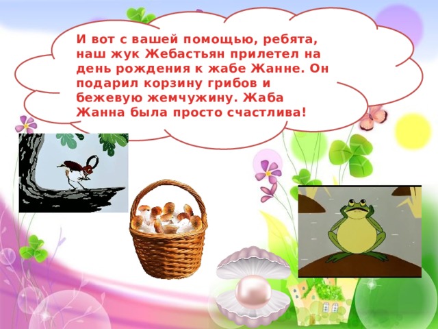 И вот с вашей помощью, ребята, наш жук Жебастьян прилетел на день рождения к жабе Жанне. Он подарил корзину грибов и бежевую жемчужину. Жаба Жанна была просто счастлива! 
