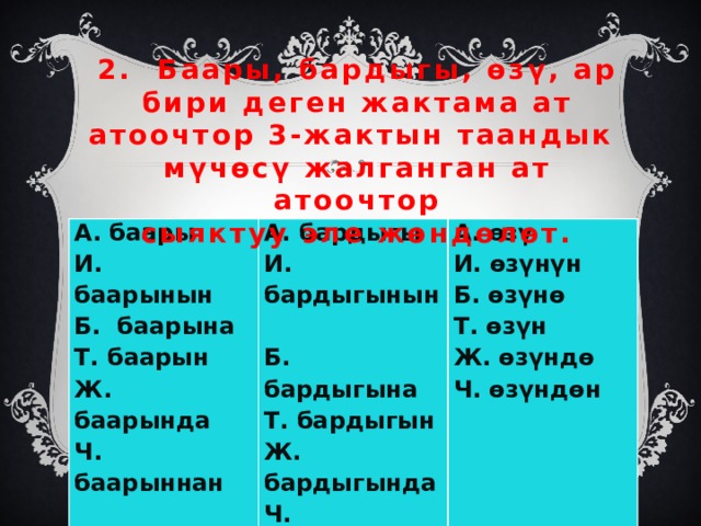 2. Баары, бардыгы, өзү, ар бири деген жактама ат атоочтор 3-жактын таандык мүчөсү жалганган ат атоочтор  сыяктуу эле жөндөлөт.   А. баары А. бардыгы И. баарынын И. бардыгынын Б. баарына А. өзү Т. баарын И. өзүнүн Б. бардыгына Т. бардыгын Ж. баарында Б. өзүнө Ч. баарыннан Т. өзүн Ж. бардыгында Ч. бардыгындан Ж. өзүндө Ч. өзүндөн 