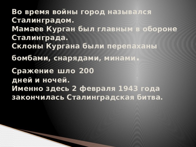 Во время войны город назывался  Сталинградом.  Мамаев Курган был главным в обороне Сталинграда.  Склоны Кургана были перепаханы бомбами, снарядами, минами . Сражение  шло  200  дней и ночей.  Именно здесь 2 февраля 1943 года закончилась Сталинградская битва.      