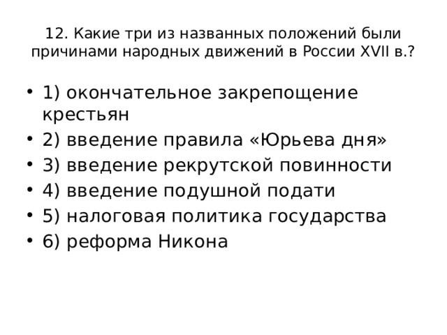 12. Какие три из названных положений были причинами народных движений в России XVII в.? 1) окончательное закрепощение крестьян 2) введение правила «Юрьева дня» 3) введение рекрутской повинности 4) введение подушной подати 5) налоговая политика государства 6) реформа Никона 