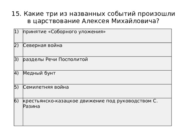 15. Какие три из названных событий произошли в царствование Алексея Михайловича? 1) принятие «Соборного уложения» 2) Северная война 3) разделы Речи Посполитой 4) Медный бунт 5) Семилетняя война 6) крестьянско-казацкое движение под руководством С. Разина 