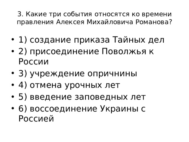 3. Какие три события относятся ко времени правления Алексея Михайловича Романова? 1) создание приказа Тайных дел 2) присоединение Поволжья к России 3) учреждение опричнины 4) отмена урочных лет 5) введение заповедных лет 6) воссоединение Украины с Россией 